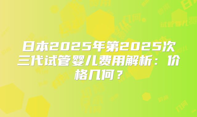 日本2025年第2025次三代试管婴儿费用解析：价格几何？