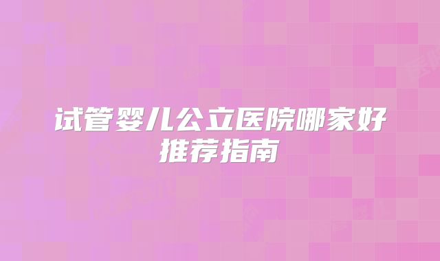 试管婴儿公立医院哪家好推荐指南