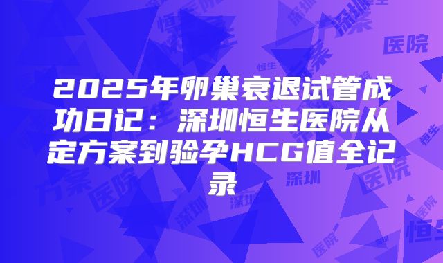 2025年卵巢衰退试管成功日记：深圳恒生医院从定方案到验孕HCG值全记录