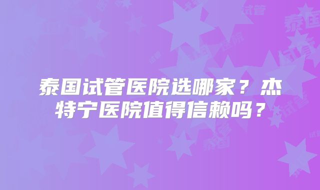 泰国试管医院选哪家？杰特宁医院值得信赖吗？