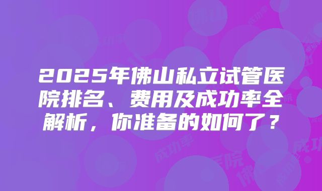 2025年佛山私立试管医院排名、费用及成功率全解析，你准备的如何了？