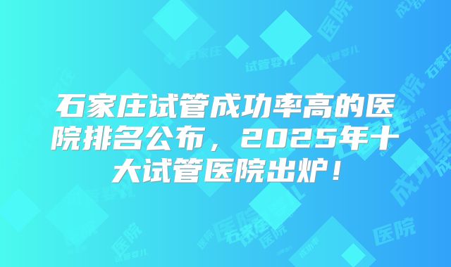 石家庄试管成功率高的医院排名公布，2025年十大试管医院出炉！