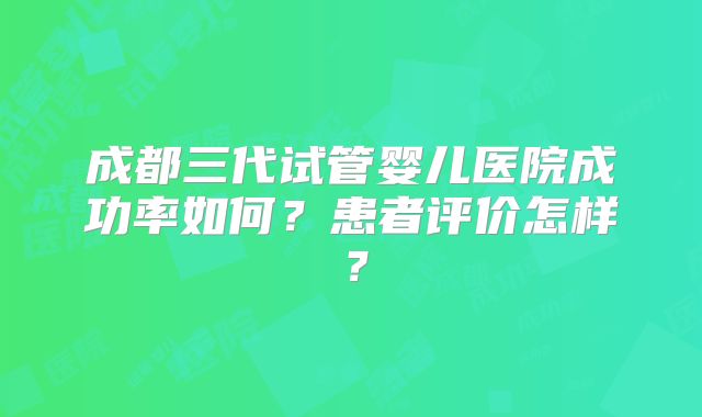 成都三代试管婴儿医院成功率如何？患者评价怎样？