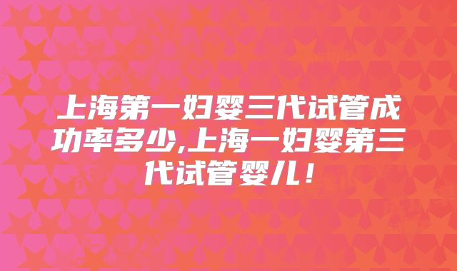 上海第一妇婴三代试管成功率多少,上海一妇婴第三代试管婴儿!