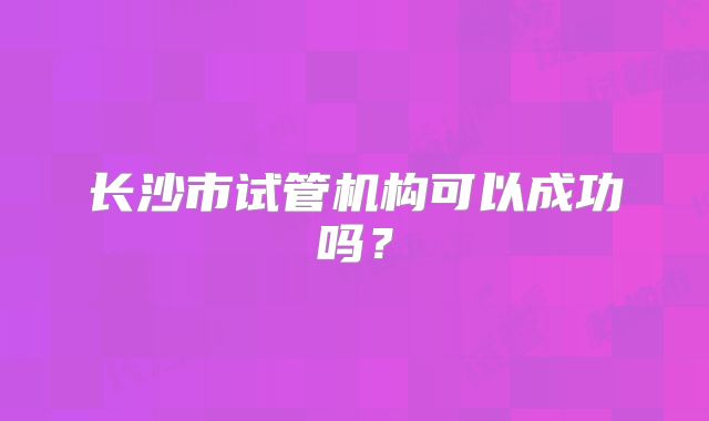 长沙市试管机构可以成功吗？