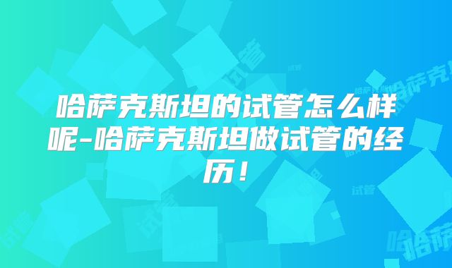 哈萨克斯坦的试管怎么样呢-哈萨克斯坦做试管的经历！