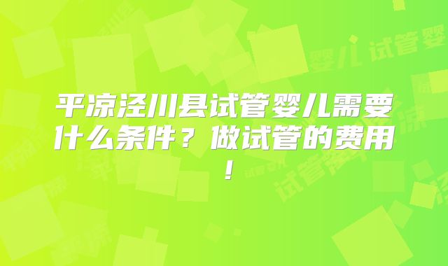 平凉泾川县试管婴儿需要什么条件？做试管的费用！