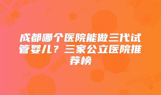 成都哪个医院能做三代试管婴儿？三家公立医院推荐榜