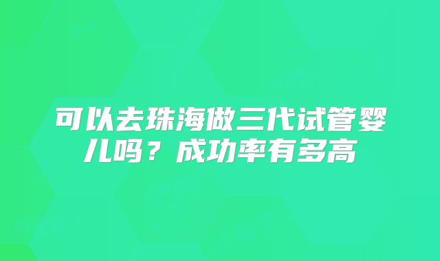 可以去珠海做三代试管婴儿吗？成功率有多高