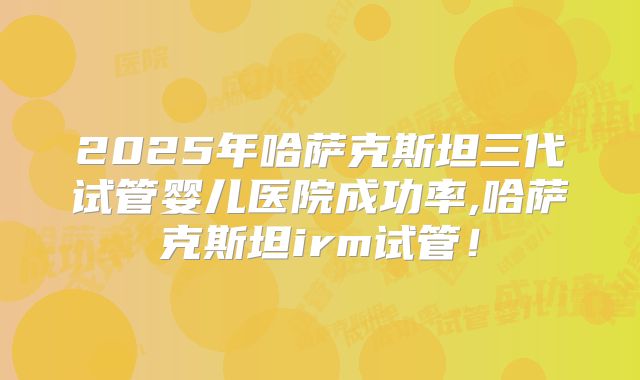 2025年哈萨克斯坦三代试管婴儿医院成功率,哈萨克斯坦irm试管!