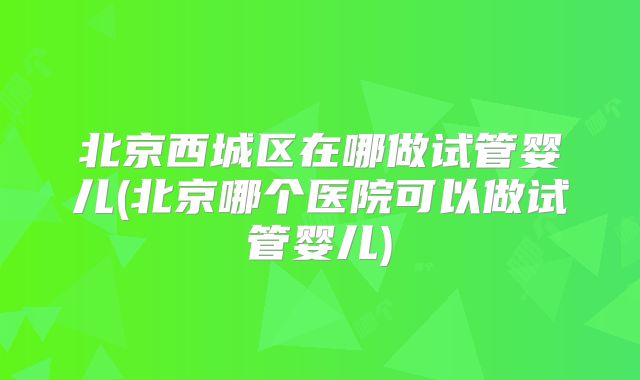 北京西城区在哪做试管婴儿(北京哪个医院可以做试管婴儿)