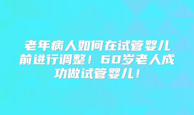 老年病人如何在试管婴儿前进行调整！60岁老人成功做试管婴儿！