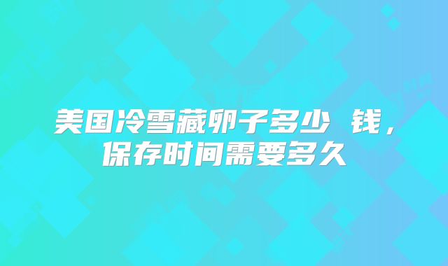 美国冷雪藏卵子多少 钱，保存时间需要多久