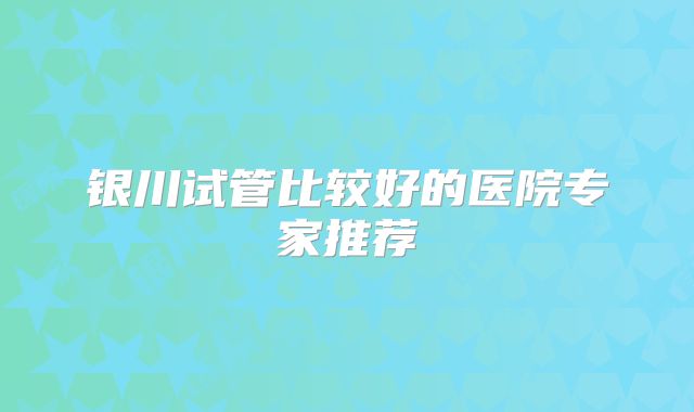 银川试管比较好的医院专家推荐