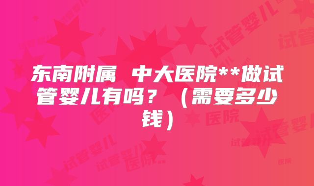 东南附属 中大医院**做试管婴儿有吗?(需要多少钱)