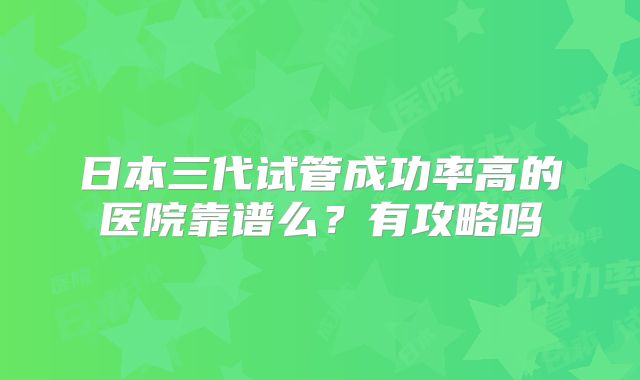 日本三代试管成功率高的医院靠谱么？有攻略吗