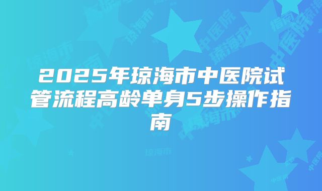 2025年琼海市中医院试管流程高龄单身5步操作指南