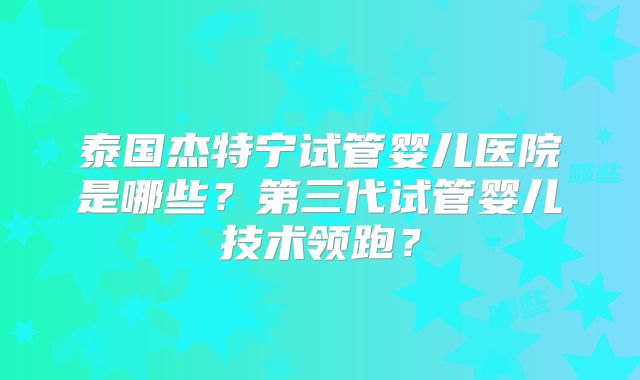 泰国杰特宁试管婴儿医院是哪些？第三代试管婴儿技术领跑？
