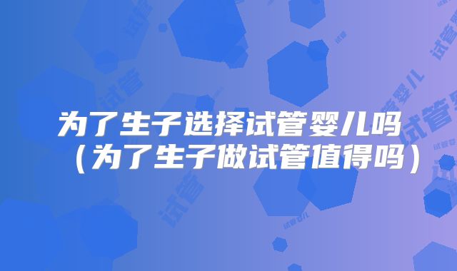 为了生子选择试管婴儿吗（为了生子做试管值得吗）