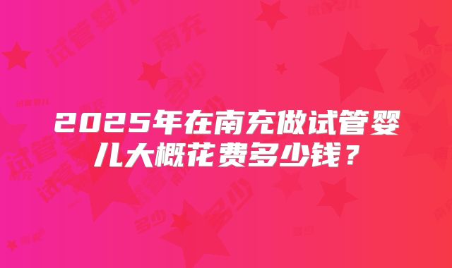 2025年在南充做试管婴儿大概花费多少钱？