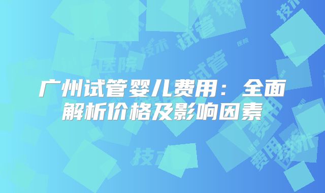 广州试管婴儿费用：全面解析价格及影响因素