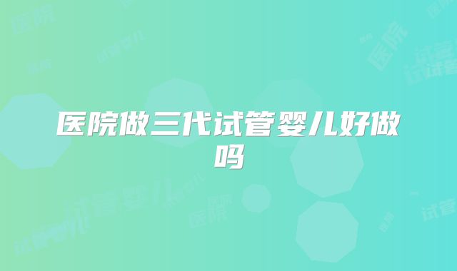 医院做三代试管婴儿好做吗