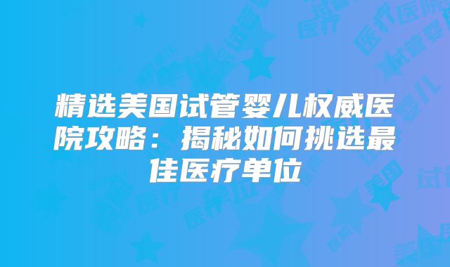精选美国试管婴儿权威医院攻略：揭秘如何挑选最佳医疗单位