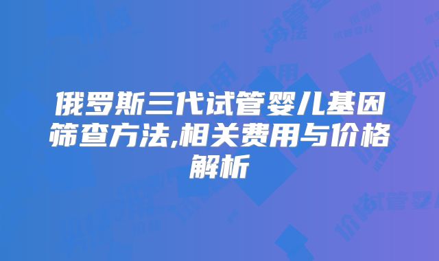 俄罗斯三代试管婴儿基因筛查方法,相关费用与价格解析