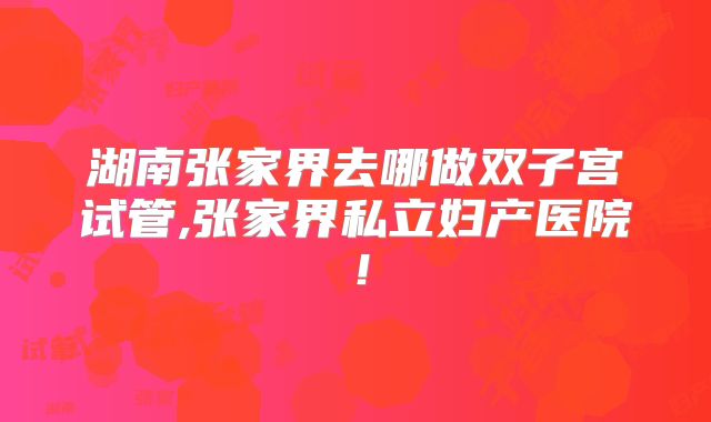 湖南张家界去哪做双子宫试管,张家界私立妇产医院！