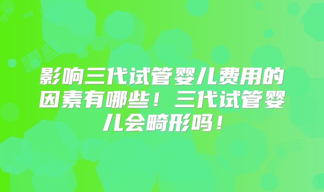 影响三代试管婴儿费用的因素有哪些!三代试管婴儿会畸形吗!