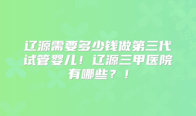 辽源需要多少钱做第三代试管婴儿！辽源三甲医院有哪些？！