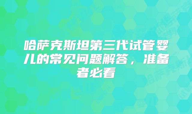 哈萨克斯坦第三代试管婴儿的常见问题解答，准备者必看