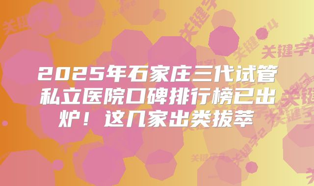 2025年石家庄三代试管私立医院口碑排行榜已出炉!这几家出类拔萃