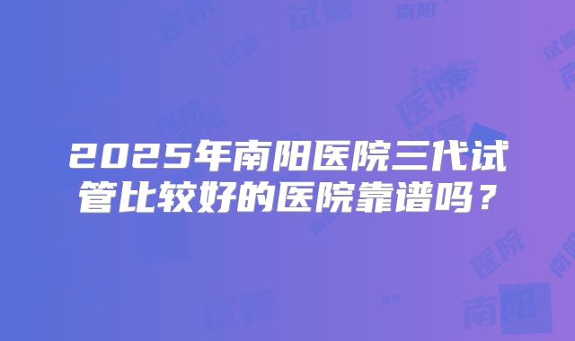 2025年南阳医院三代试管比较好的医院靠谱吗?