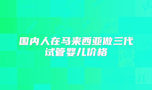 国内人在马来西亚做三代试管婴儿价格