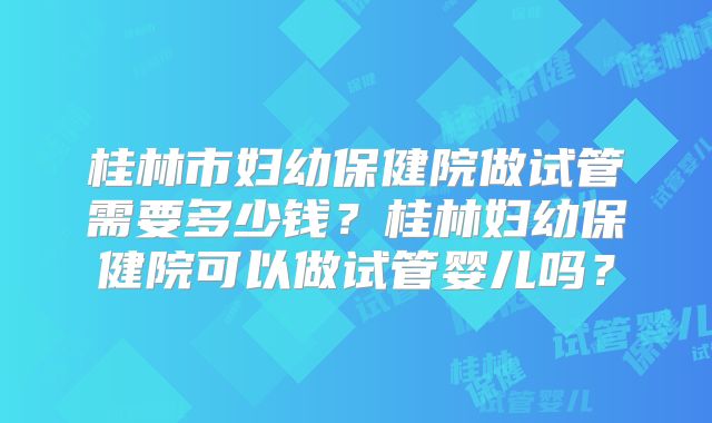 桂林市妇幼保健院做试管需要多少钱？桂林妇幼保健院可以做试管婴儿吗？