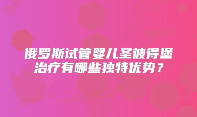 俄罗斯试管婴儿圣彼得堡治疗有哪些独特优势？