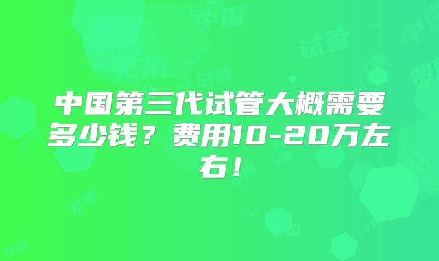 中国第三代试管大概需要多少钱？费用10-20万左右！