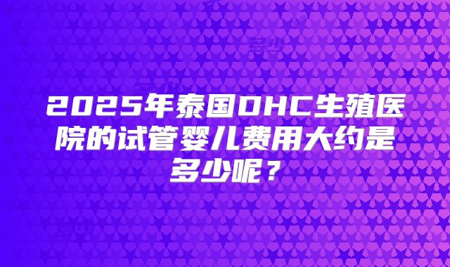 2025年泰国DHC生殖医院的试管婴儿费用大约是多少呢？