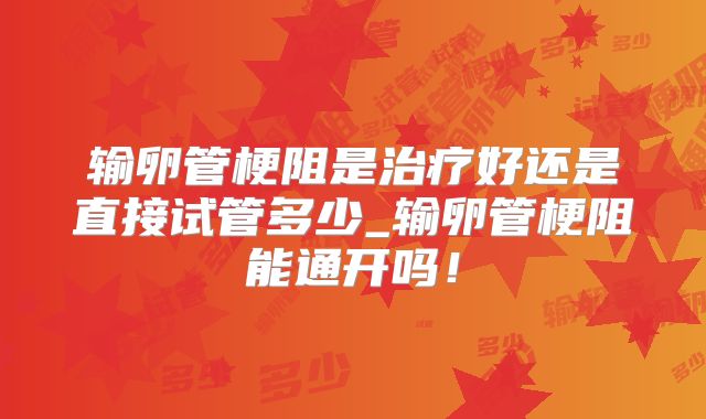 输卵管梗阻是治疗好还是直接试管多少_输卵管梗阻能通开吗！
