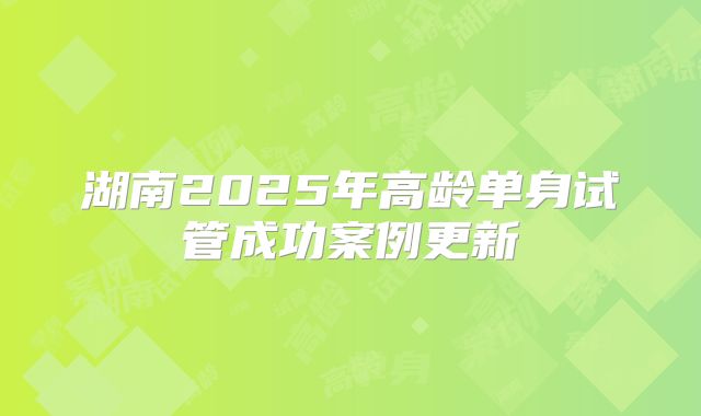 湖南2025年高龄单身试管成功案例更新