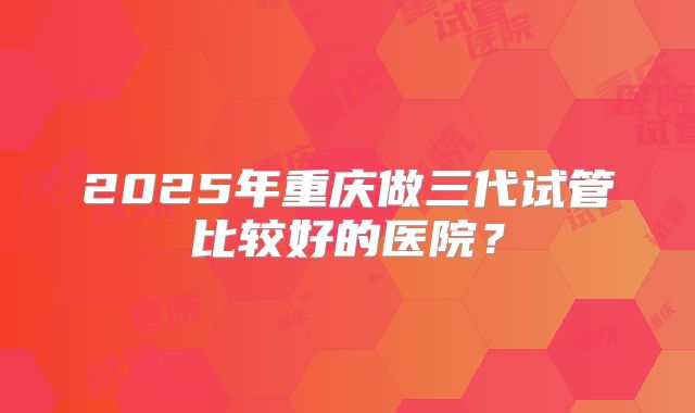 2025年重庆做三代试管比较好的医院?