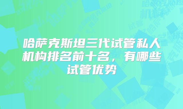 哈萨克斯坦三代试管私人机构排名前十名，有哪些试管优势