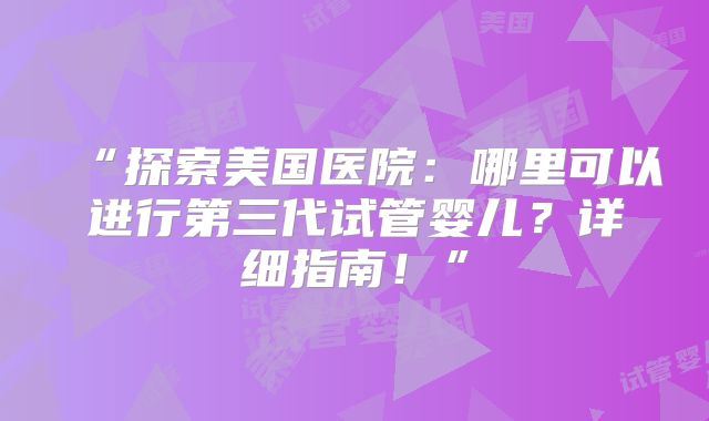 “探索美国医院:哪里可以进行第三代试管婴儿?详细指南!”