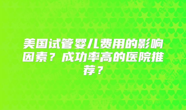 美国试管婴儿费用的影响因素？成功率高的医院推荐？