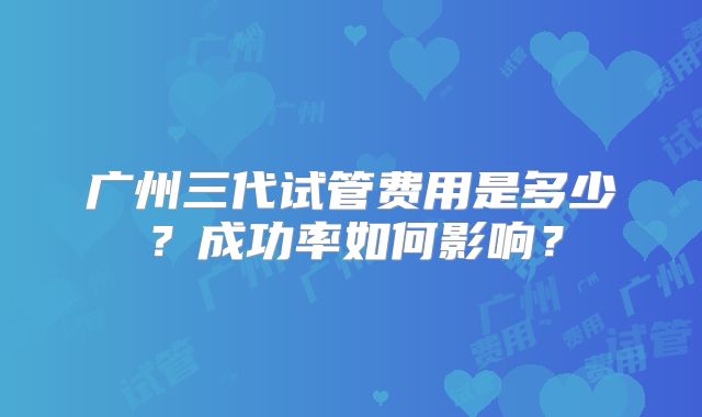 广州三代试管费用是多少？成功率如何影响？