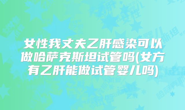 女性我丈夫乙肝感染可以做哈萨克斯坦试管吗(女方有乙肝能做试管婴儿吗)