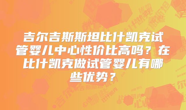 吉尔吉斯斯坦比什凯克试管婴儿中心性价比高吗？在比什凯克做试管婴儿有哪些优势？