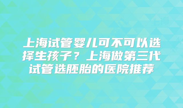 上海试管婴儿可不可以选择生孩子？上海做第三代试管选胚胎的医院推荐