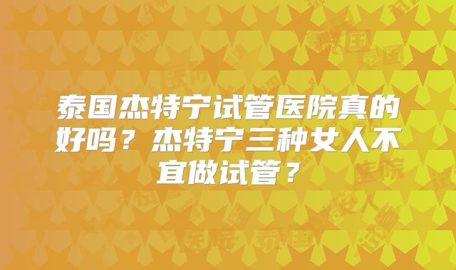 泰国杰特宁试管医院真的好吗？杰特宁三种女人不宜做试管？